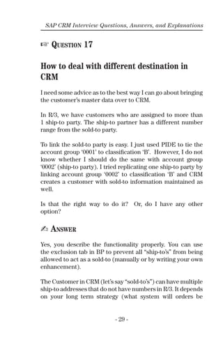 - 29 -
SAP CRM Interview Questions, Answers, and Explanations
☞ QUESTION 17
How to deal with different destination in
CRM
I need some advice as to the best way I can go about bringing
the customer’s master data over to CRM.
In R/3, we have customers who are assigned to more than
1 ship-to party. The ship-to partner has a different number
range from the sold-to party.
To link the sold-to party is easy. I just used PIDE to tie the
account group ‘0001’ to classiﬁcation ‘B’. However, I do not
know whether I should do the same with account group
‘0002’ (ship-to party). I tried replicating one ship-to party by
linking account group ‘0002’ to classiﬁcation ‘B’ and CRM
creates a customer with sold-to information maintained as
well.
Is that the right way to do it? Or, do I have any other
option?
✍ ANSWER
Yes, you describe the functionality properly. You can use
the exclusion tab in BP to prevent all “ship-to’s” from being
allowed to act as a sold-to (manually or by writing your own
enhancement).
The Customer in CRM (let’s say “sold-to’s”) can have multiple
ship-to addresses that do not have numbers in R/3. It depends
on your long term strategy (what system will orders be
 