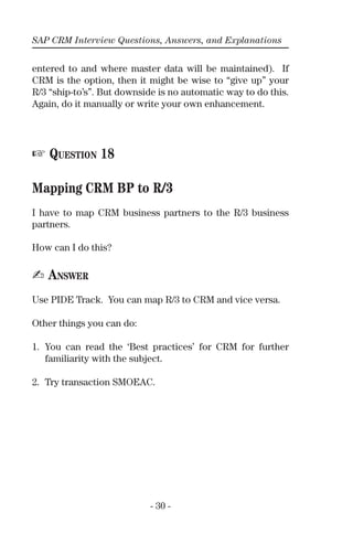 SAP CRM Interview Questions, Answers, and Explanations
- 30 -
entered to and where master data will be maintained). If
CRM is the option, then it might be wise to “give up” your
R/3 “ship-to’s”. But downside is no automatic way to do this.
Again, do it manually or write your own enhancement.
☞ QUESTION 18
Mapping CRM BP to R/3
I have to map CRM business partners to the R/3 business
partners.
How can I do this?
✍ ANSWER
Use PIDE Track. You can map R/3 to CRM and vice versa.
Other things you can do:
1. You can read the ‘Best practices’ for CRM for further
familiarity with the subject.
2. Try transaction SMOEAC.
 