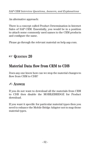 SAP CRM Interview Questions, Answers, and Explanations
- 32 -
An alternative approach:
There is a concept called Product Determination in Internet
Sales of SAP CRM. Essentially, you would be in a position
to attach some commonly used names to the CRM products
and conﬁgure the same.
Please go through the relevant material on help.sap.com.
☞ QUESTION 20
Material Data ﬂow from CRM to CDB
Does any one know how can we stop the material changes to
ﬂow from CRM to CDB?
✍ ANSWER
If you do not want to download all the materials from CRM
to CDB then disable the MOBILEBRIDGE for Product
download.
If you want it speciﬁc for particular material types then you
need to enhance the Mobile Bridge Adapter not to map those
material types.
 