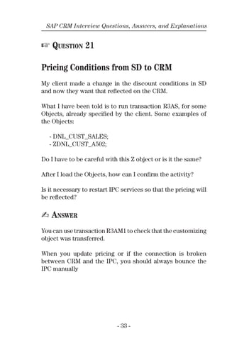 - 33 -
SAP CRM Interview Questions, Answers, and Explanations
☞ QUESTION 21
Pricing Conditions from SD to CRM
My client made a change in the discount conditions in SD
and now they want that reﬂected on the CRM.
What I have been told is to run transaction R3AS, for some
Objects, already speciﬁed by the client. Some examples of
the Objects:
- DNL_CUST_SALES;
- ZDNL_CUST_A502;
Do I have to be careful with this Z object or is it the same?
After I load the Objects, how can I conﬁrm the activity?
Is it necessary to restart IPC services so that the pricing will
be reﬂected?
✍ ANSWER
You can use transaction R3AM1 to check that the customizing
object was transferred.
When you update pricing or if the connection is broken
between CRM and the IPC, you should always bounce the
IPC manually
 