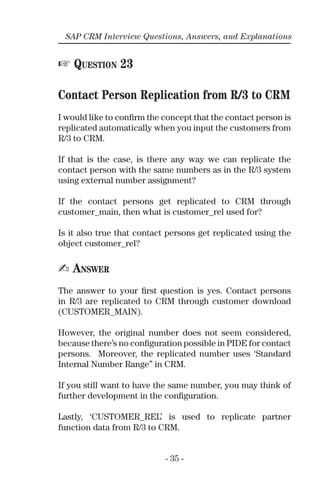 - 35 -
SAP CRM Interview Questions, Answers, and Explanations
☞ QUESTION 23
Contact Person Replication from R/3 to CRM
I would like to conﬁrm the concept that the contact person is
replicated automatically when you input the customers from
R/3 to CRM.
If that is the case, is there any way we can replicate the
contact person with the same numbers as in the R/3 system
using external number assignment?
If the contact persons get replicated to CRM through
customer_main, then what is customer_rel used for?
Is it also true that contact persons get replicated using the
object customer_rel?
✍ ANSWER
The answer to your ﬁrst question is yes. Contact persons
in R/3 are replicated to CRM through customer download
(CUSTOMER_MAIN).
However, the original number does not seem considered,
because there’s no conﬁguration possible in PIDE for contact
persons. Moreover, the replicated number uses ‘Standard
Internal Number Range” in CRM.
If you still want to have the same number, you may think of
further development in the conﬁguration.
Lastly, ‘CUSTOMER_REL’ is used to replicate partner
function data from R/3 to CRM.
 