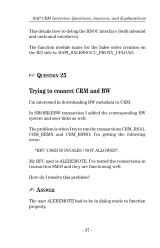 - 37 -
SAP CRM Interview Questions, Answers, and Explanations
This details how to debug the BDOC interface (both inbound
and outbound interfaces).
The function module name for the Sales order creation on
the R/3 side is: BAPI_SALESDOCU_PROXY_UPLOAD.
☞ QUESTION 25
Trying to connect CRM and BW
I’m interested in downloading BW metadata to CRM.
In SMOBILEBW transaction I added the corresponding BW
system and user links as well.
The problem is when I try to run the transactions CRM_RSA1,
CRM_RRMX and CRM_RSMO; I’m getting the following
error:
“RFC USER IS INVALID / NOT ALLOWED”.
My RFC user is ALEREMOTE. I’ve tested the connections in
transaction SM59 and they are functioning well.
How do I resolve this problem?
✍ ANSWER
The user ALEREMOTE had to be in dialog mode to function
properly.
 