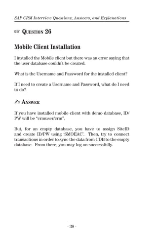 SAP CRM Interview Questions, Answers, and Explanations
- 38 -
☞ QUESTION 26
Mobile Client Installation
I installed the Mobile client but there was an error saying that
the user database couldn’t be created.
What is the Username and Password for the installed client?
If I need to create a Username and Password, what do I need
to do?
✍ ANSWER
If you have installed mobile client with demo database, ID/
PW will be “crmuser/crm”.
But, for an empty database, you have to assign SiteID
and create ID/PW using ‘SMOEAC’. Then, try to connect
transactions in order to sync the data from CDB to the empty
database. From there, you may log on successfully.
 