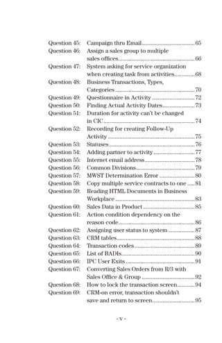 Question 45: Campaign thru Email....................................65
Question 46: Assign a sales group to multiple
sales ofﬁces....................................................66
Question 47: System asking for service organization
when creating task from activities..............68
Question 48: Business Transactions, Types,
Categories ......................................................70
Question 49: Questionnaire in Activity .............................72
Question 50: Finding Actual Activity Dates......................73
Question 51: Duration for activity can’t be changed
in CIC..............................................................74
Question 52: Recording for creating Follow-Up
Activity ...........................................................75
Question 53: Statuses ..........................................................76
Question 54: Adding partner to activity............................77
Question 55: Internet email address..................................78
Question 56: Common Divisions........................................79
Question 57: MWST Determination Error ........................80
Question 58: Copy multiple service contracts to one .....81
Question 59: Reading HTML Documents in Business
Workplace ......................................................83
Question 60: Sales Data in Product ...................................85
Question 61: Action condition dependency on the
reason code....................................................86
Question 62: Assigning user status to system ..................87
Question 63: CRM tables.....................................................88
Question 64: Transaction codes.........................................89
Question 65: List of BADIs..................................................90
Question 66: IPC User Exits ...............................................91
Question 67: Converting Sales Orders from R/3 with
Sales Ofﬁce & Group ....................................92
Question 68: How to lock the transaction screen............94
Question 69: CRM-on error, transaction shouldn’t
save and return to screen.............................95
- v -
 