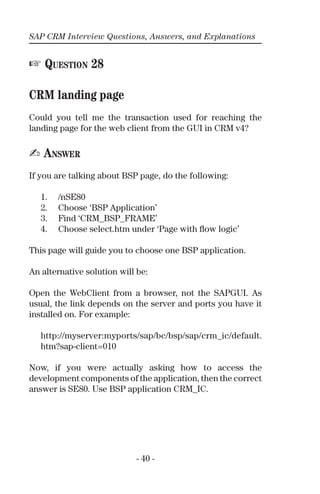 SAP CRM Interview Questions, Answers, and Explanations
- 40 -
☞ QUESTION 28
CRM landing page
Could you tell me the transaction used for reaching the
landing page for the web client from the GUI in CRM v4?
✍ ANSWER
If you are talking about BSP page, do the following:
1. /nSE80
2. Choose ‘BSP Application’
3. Find ‘CRM_BSP_FRAME’
4. Choose select.htm under ‘Page with ﬂow logic’
This page will guide you to choose one BSP application.
An alternative solution will be:
Open the WebClient from a browser, not the SAPGUI. As
usual, the link depends on the server and ports you have it
installed on. For example:
http://myserver:myports/sap/bc/bsp/sap/crm_ic/default.
htm?sap-client=010
Now, if you were actually asking how to access the
development components of the application, then the correct
answer is SE80. Use BSP application CRM_IC.
 