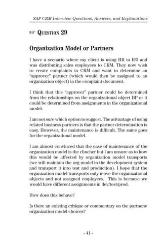 - 41 -
SAP CRM Interview Questions, Answers, and Explanations
☞ QUESTION 29
Organization Model or Partners
I have a scenario where my client is using HR in R/3 and
was distributing sales employees to CRM. They now wish
to create complaints in CRM and want to determine an
“approver” partner (which would then be assigned to an
organization object) in the complaint document.
I think that this “approver” partner could be determined
from the relationships on the organizational object BP or it
could be determined from assignments in the organizational
model.
I am not sure which option to suggest. The advantage of using
related business partners is that the partner determination is
easy. However, the maintenance is difﬁcult. The same goes
for the organizational model.
I am almost convinced that the ease of maintenance of the
organization model is the clincher but I am unsure as to how
this would be affected by organization model transports
(we will maintain the org model in the development system
and transport it into test and production). I hope that the
organization model transports only move the organizational
objects and not assigned employees. This is because we
would have different assignments in dev/test/prod.
How does this behave?
Is there an existing critique or commentary on the partners/
organization model choices?
 