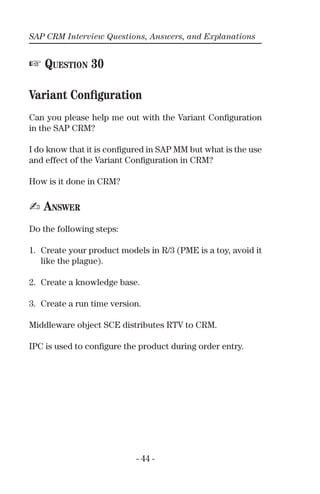 SAP CRM Interview Questions, Answers, and Explanations
- 44 -
☞ QUESTION 30
Variant Conﬁguration
Can you please help me out with the Variant Conﬁguration
in the SAP CRM?
I do know that it is conﬁgured in SAP MM but what is the use
and effect of the Variant Conﬁguration in CRM?
How is it done in CRM?
✍ ANSWER
Do the following steps:
1. Create your product models in R/3 (PME is a toy, avoid it
like the plague).
2. Create a knowledge base.
3. Create a run time version.
Middleware object SCE distributes RTV to CRM.
IPC is used to conﬁgure the product during order entry.
 