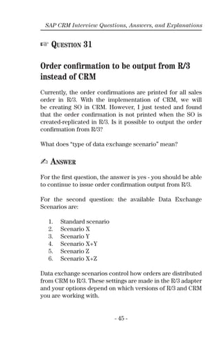 - 45 -
SAP CRM Interview Questions, Answers, and Explanations
☞ QUESTION 31
Order conﬁrmation to be output from R/3
instead of CRM
Currently, the order conﬁrmations are printed for all sales
order in R/3. With the implementation of CRM, we will
be creating SO in CRM. However, I just tested and found
that the order conﬁrmation is not printed when the SO is
created-replicated in R/3. Is it possible to output the order
conﬁrmation from R/3?
What does “type of data exchange scenario” mean?
✍ ANSWER
For the ﬁrst question, the answer is yes - you should be able
to continue to issue order conﬁrmation output from R/3.
For the second question: the available Data Exchange
Scenarios are:
1. Standard scenario
2. Scenario X
3. Scenario Y
4. Scenario X+Y
5. Scenario Z
6. Scenario X+Z
Data exchange scenarios control how orders are distributed
from CRM to R/3. These settings are made in the R/3 adapter
and your options depend on which versions of R/3 and CRM
you are working with.
 