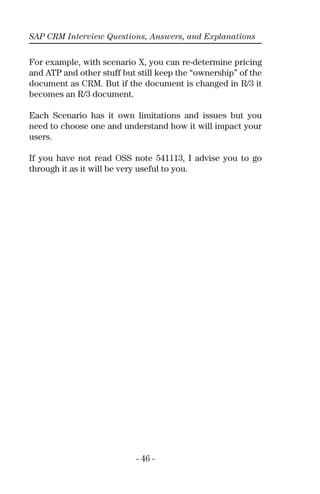 SAP CRM Interview Questions, Answers, and Explanations
- 46 -
For example, with scenario X, you can re-determine pricing
and ATP and other stuff but still keep the “ownership” of the
document as CRM. But if the document is changed in R/3 it
becomes an R/3 document.
Each Scenario has it own limitations and issues but you
need to choose one and understand how it will impact your
users.
If you have not read OSS note 541113, I advise you to go
through it as it will be very useful to you.
 