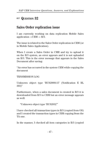 - 47 -
SAP CRM Interview Questions, Answers, and Explanations
☞ QUESTION 32
Sales Order replication issue
I am currently working on data replication Mobile Sales
application ->CRM -> R/3.
The issue is related to the Sales Order replication in CRM (or
in Mobile Sales Application).
When I create a Sales Order in CMR and try to upload it
on the R/3 system, an error appears and it is not uploaded
on R/3. This is the error message that appears in the Sales
Document after saving:
“An error has occurred in the system CRM while copying the
document
TRNSMISSION LOG
Unknown object type ‘BUS2000115’ (Notiﬁcation E RL
303)”
Furthermore, when a sales document is created in R/3 it is
downloaded from R/3 to CRM but an error message appears
as well:
“Unknown object type ‘BUS2032’”
I have checked all transaction types in R/3 (copied from OS)
and I created the transaction types in CRM copying from the
TA one.
In the manner, I checked all item categories in R/3 (copied
 