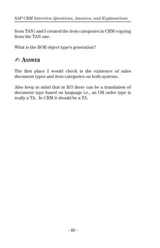 SAP CRM Interview Questions, Answers, and Explanations
- 48 -
from TAN) and I created the item categories in CRM copying
from the TAN one.
What is the BOR object type’s generation?
✍ ANSWER
The ﬁrst place I would check is the existence of sales
document types and item categories on both systems.
Also keep in mind that in R/3 there can be a translation of
document type based on language i.e., an OR order type is
really a TA. In CRM it should be a TA.
 