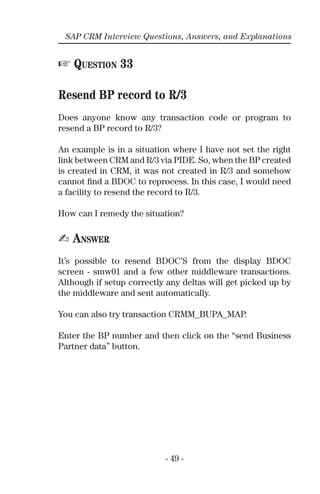 - 49 -
SAP CRM Interview Questions, Answers, and Explanations
☞ QUESTION 33
Resend BP record to R/3
Does anyone know any transaction code or program to
resend a BP record to R/3?
An example is in a situation where I have not set the right
link between CRM and R/3 via PIDE. So, when the BP created
is created in CRM, it was not created in R/3 and somehow
cannot ﬁnd a BDOC to reprocess. In this case, I would need
a facility to resend the record to R/3.
How can I remedy the situation?
✍ ANSWER
It’s possible to resend BDOC’S from the display BDOC
screen - smw01 and a few other middleware transactions.
Although if setup correctly any deltas will get picked up by
the middleware and sent automatically.
You can also try transaction CRMM_BUPA_MAP.
Enter the BP number and then click on the “send Business
Partner data” button.
 