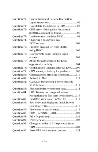 Question 70: Customization of Generic Interaction
Layer Know-how ...........................................96
Question 71: How delete the address in CRM..................97
Question 72: CRM error: ‘Pricing data for partner
8000116 could not be found’........................98
Question 73: Unable to use condition PR00.....................99
Question 74: Changing a ﬁeld group in a
PCUI screen.................................................101
Question 75: Problem creating BP from LSMW
using IDOC...................................................102
Question 76: How to write some thing on logon
screen ...........................................................103
Question 77: About the authorization for Lead,
opportunity, activity....................................104
Question 78: Conﬁguration Changes after Go-Live .......105
Question 79: CRM security - looking for guidance........106
Question 80: Organizational Structure Transport..........110
Question 81: ActiveX in MAS............................................111
Question 82: CALL List Dispatching Functionality in
IC Webclient.................................................113
Question 83: Business Partner customer data ...............114
Question 84: CIC0 Transaction - Applied area or
Navigation area Tab can’t be displayed....115
Question 85: Find BSP View name on Web IC ...............117
Question 86: Fact Sheet not displaying Quick Info or
Last 20 activities..........................................118
Question 87: The locator’s search range.........................119
Question 88: COM_PARTNER_BADI ..............................120
Question 89: Print Opportunity........................................121
Question 90: IPC User exit................................................122
Question 91: Change an order in R/3 replicated from
CRM ..............................................................123
Question 92: Error PPR item in sales contract ..............124
- vi -
 