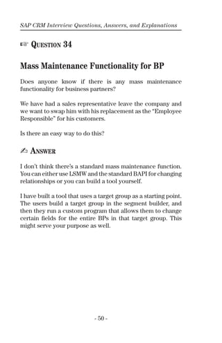 SAP CRM Interview Questions, Answers, and Explanations
- 50 -
☞ QUESTION 34
Mass Maintenance Functionality for BP
Does anyone know if there is any mass maintenance
functionality for business partners?
We have had a sales representative leave the company and
we want to swap him with his replacement as the “Employee
Responsible” for his customers.
Is there an easy way to do this?
✍ ANSWER
I don’t think there’s a standard mass maintenance function.
You can either use LSMW and the standard BAPI for changing
relationships or you can build a tool yourself.
I have built a tool that uses a target group as a starting point.
The users build a target group in the segment builder, and
then they run a custom program that allows them to change
certain ﬁelds for the entire BPs in that target group. This
might serve your purpose as well.
 