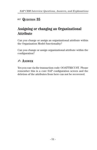 - 51 -
SAP CRM Interview Questions, Answers, and Explanations
☞ QUESTION 35
Assigning or changing an Organizational
Attribute
Can you change or assign an organizational attribute within
the Organization Model functionality?
Can you change or assign organizational attribute within the
conﬁguration?
✍ ANSWER
Yes you can via the transaction code: OOATTRICUST. Please
remember this is a core SAP conﬁguration screen and the
deletion of the attributes from here can not be recovered.
 