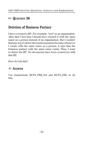 SAP CRM Interview Questions, Answers, and Explanations
- 52 -
☞ QUESTION 36
Deletion of Business Partner
I have a created a BP. For example, “test” as an organization.
After that I feel that I should have created it with the same
name as a person instead of an organization. But I couldn’t
ﬁnd any way to delete the business partner because whenever
I create with the same name as a person, it says that the
business partner with the same name exists. Thus, I want
to delete the BP. No documents have been created yet with
this BP.
How do I do this?
✍ ANSWER
Use transactions BUPA_PRE_DA and BUPA_DEL to do
this.
 