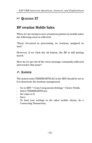 - 53 -
SAP CRM Interview Questions, Answers, and Explanations
☞ QUESTION 37
BP creation Mobile Sales
When we are trying to save a business partner in mobile sales
the following error is reﬂected:
“Error Occurred in processing: no territory assigned to
user”
However, if we click the ok button, the BP is still getting
saved.
How do we get rid of the error message constantly reﬂected
and resolve this issue?
✍ ANSWER
The system entry TERRMGMTFLAG in the MSY should be set to
0 to deactivate the territory management.
- Go to MSY “ Cross Components Settings “ Choice Fields;
- Select TERRMGMTFLAG;
- Set value to 0;
- Save;
- To load your settings to the other mobile clients, do a
Connecting Transaction;
 