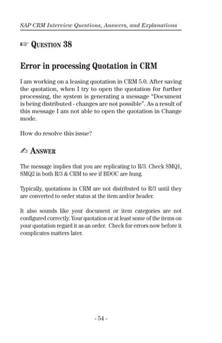 SAP CRM Interview Questions, Answers, and Explanations
- 54 -
☞ QUESTION 38
Error in processing Quotation in CRM
I am working on a leasing quotation in CRM 5.0. After saving
the quotation, when I try to open the quotation for further
processing, the system is generating a message “Document
is being distributed - changes are not possible”. As a result of
this message I am not able to open the quotation in Change
mode.
How do resolve this issue?
✍ ANSWER
The message implies that you are replicating to R/3. Check SMQ1,
SMQ2 in both R/3 & CRM to see if BDOC are hung.
Typically, quotations in CRM are not distributed to R/3 until they
are converted to order status at the item and/or header.
It also sounds like your document or item categories are not
conﬁgured correctly. Your quotation or at least some of the items on
your quotation regard it as an order. Check for errors now before it
complicates matters later.
 