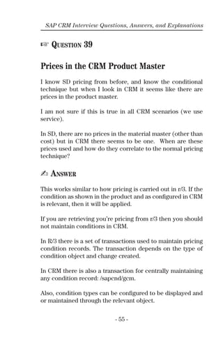 - 55 -
SAP CRM Interview Questions, Answers, and Explanations
☞ QUESTION 39
Prices in the CRM Product Master
I know SD pricing from before, and know the conditional
technique but when I look in CRM it seems like there are
prices in the product master.
I am not sure if this is true in all CRM scenarios (we use
service).
In SD, there are no prices in the material master (other than
cost) but in CRM there seems to be one. When are these
prices used and how do they correlate to the normal pricing
technique?
✍ ANSWER
This works similar to how pricing is carried out in r/3. If the
condition as shown in the product and as conﬁgured in CRM
is relevant, then it will be applied.
If you are retrieving you’re pricing from r/3 then you should
not maintain conditions in CRM.
In R/3 there is a set of transactions used to maintain pricing
condition records. The transaction depends on the type of
condition object and change created.
In CRM there is also a transaction for centrally maintaining
any condition record: /sapcnd/gcm.
Also, condition types can be conﬁgured to be displayed and
or maintained through the relevant object.
 