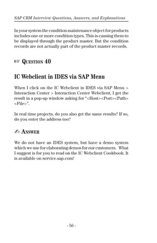 SAP CRM Interview Questions, Answers, and Explanations
- 56 -
Inyoursystemtheconditionmaintenanceobjectforproducts
includes one or more condition types. This is causing them to
be displayed through the product master. But the condition
records are not actually part of the product master records.
☞ QUESTION 40
IC Webclient in IDES via SAP Menu
When I click on the IC Webclient in IDES via SAP Menu >
Interaction Center > Interaction Center Webclient, I get the
result in a pop-up window asking for “<Host><Port><Path>
<File>”.
In real time projects, do you also get the same results? If so,
do you enter the address too?
✍ ANSWER
We do not have an IDES system, but have a demo system
which we use for elaborating demos for our customers. What
I suggest is for you to read on the IC Webclient Cookbook. It
is available on service.sap.com!
 