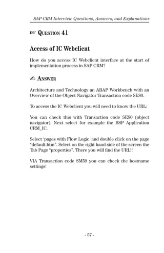 - 57 -
SAP CRM Interview Questions, Answers, and Explanations
☞ QUESTION 41
Access of IC Webclient
How do you access IC Webclient interface at the start of
implementation process in SAP CRM?
✍ ANSWER
Architecture and Technology an ABAP Workbench with an
Overview of the Object Navigator Transaction code SE80.
To access the IC Webclient you will need to know the URL:
You can check this with Transaction code SE80 (object
navigator). Next select for example the BSP Application
CRM_IC.
Select ‘pages with Flow Logic ‘and double click on the page
“default.htm”. Select on the right hand side of the screen the
Tab Page “properties”. There you will ﬁnd the URL!!
VIA Transaction code SM59 you can check the hostname
settings!
 