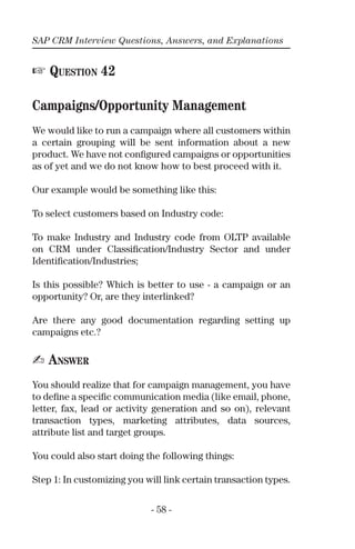 SAP CRM Interview Questions, Answers, and Explanations
- 58 -
☞ QUESTION 42
Campaigns/Opportunity Management
We would like to run a campaign where all customers within
a certain grouping will be sent information about a new
product. We have not conﬁgured campaigns or opportunities
as of yet and we do not know how to best proceed with it.
Our example would be something like this:
To select customers based on Industry code:
To make Industry and Industry code from OLTP available
on CRM under Classiﬁcation/Industry Sector and under
Identiﬁcation/Industries;
Is this possible? Which is better to use - a campaign or an
opportunity? Or, are they interlinked?
Are there any good documentation regarding setting up
campaigns etc.?
✍ ANSWER
You should realize that for campaign management, you have
to deﬁne a speciﬁc communication media (like email, phone,
letter, fax, lead or activity generation and so on), relevant
transaction types, marketing attributes, data sources,
attribute list and target groups.
You could also start doing the following things:
Step 1: In customizing you will link certain transaction types.
 
