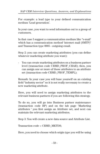 - 59 -
SAP CRM Interview Questions, Answers, and Explanations
For example: a lead type to your deﬁned communication
medium ‘Lead generation’.
In your case, you want to send information out to a group of
customers.
In that case I suggest a communication medium like “e-mail’
which has a communication method ‘internet mail (SMTP)’
and Transaction type 0005 - outgoing email.
Step 2: you can create marketing attributes (you can deﬁne
whatever marketing attribute you want):
- You can create marketing attributes on a business partner
level (transaction code CRMD_PROF_CHAR); then, you
can assign one or more of those attributes to an attribute
set (transaction code CRMD_PROF_TEMPL);
Remark: In your case you will base yourself on an existing
ﬁeld “industry sector” so it is not really necessary to create a
new marketing attribute.
Here, you will need to assign marketing attributes to the
relevant business partners if you are following this strategy.
To do so, you will go into Business partner maintenance
(transaction code BP) and on the tab page ‘Marketing
attributes ‘ you ﬁrst assign an Attribute set, and next can
maintain the relevant marketing attributes.
Step 3: You will create a new data source and Attribute List.
Transaction code = CRMD_MKTDS;
Here, you need to choose which origin type you will be using
 