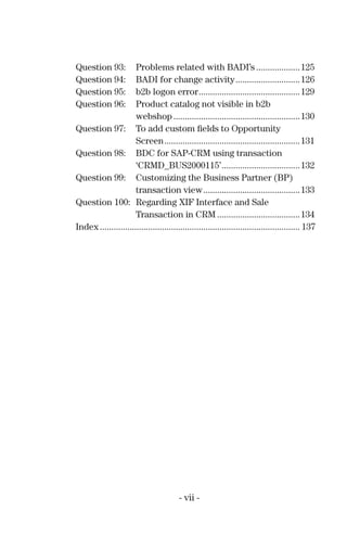 Question 93: Problems related with BADI’s ...................125
Question 94: BADI for change activity............................126
Question 95: b2b logon error............................................129
Question 96: Product catalog not visible in b2b
webshop.......................................................130
Question 97: To add custom ﬁelds to Opportunity
Screen...........................................................131
Question 98: BDC for SAP-CRM using transaction
‘CRMD_BUS2000115’..................................132
Question 99: Customizing the Business Partner (BP)
transaction view..........................................133
Question 100: Regarding XIF Interface and Sale
Transaction in CRM ....................................134
Index....................................................................................... 137
- vii -
 