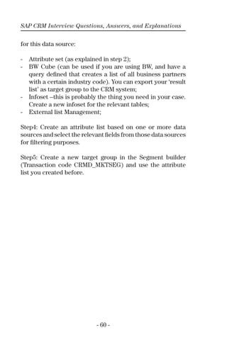 SAP CRM Interview Questions, Answers, and Explanations
- 60 -
for this data source:
- Attribute set (as explained in step 2);
- BW Cube (can be used if you are using BW, and have a
query deﬁned that creates a list of all business partners
with a certain industry code). You can export your ‘result
list’ as target group to the CRM system;
- Infoset --this is probably the thing you need in your case.
Create a new infoset for the relevant tables;
- External list Management;
Step4: Create an attribute list based on one or more data
sources and select the relevant ﬁelds from those data sources
for ﬁltering purposes.
Step5: Create a new target group in the Segment builder
(Transaction code CRMD_MKTSEG) and use the attribute
list you created before.
 