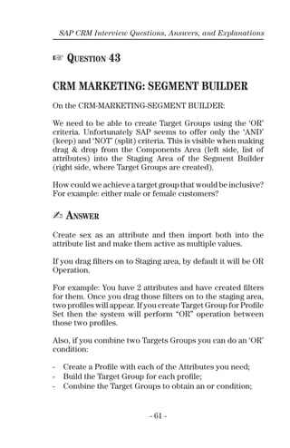 - 61 -
SAP CRM Interview Questions, Answers, and Explanations
☞ QUESTION 43
CRM MARKETING: SEGMENT BUILDER
On the CRM-MARKETING-SEGMENT BUILDER:
We need to be able to create Target Groups using the ‘OR’
criteria. Unfortunately SAP seems to offer only the ‘AND’
(keep) and ‘NOT’ (split) criteria. This is visible when making
drag & drop from the Components Area (left side, list of
attributes) into the Staging Area of the Segment Builder
(right side, where Target Groups are created).
How could we achieve a target group that would be inclusive?
For example: either male or female customers?
✍ ANSWER
Create sex as an attribute and then import both into the
attribute list and make them active as multiple values.
If you drag ﬁlters on to Staging area, by default it will be OR
Operation.
For example: You have 2 attributes and have created ﬁlters
for them. Once you drag those ﬁlters on to the staging area,
two proﬁles will appear. If you create Target Group for Proﬁle
Set then the system will perform “OR” operation between
those two proﬁles.
Also, if you combine two Targets Groups you can do an ‘OR’
condition:
- Create a Proﬁle with each of the Attributes you need;
- Build the Target Group for each proﬁle;
- Combine the Target Groups to obtain an or condition;
 
