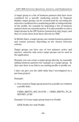- 63 -
SAP CRM Interview Questions, Answers, and Explanations
A target group is a list of business partners that have been
combined for a speciﬁc marketing activity. In Segment
Builder, target groups can be created both by executing the
selection conditions for a marketing proﬁle or independently
of the proﬁle, for example by importing a list of business
partners from an external system. It is also possible to select
target groups in the BW System (transaction rstg_bupa), and
then to create them from there directly in CRM.
In Mobile Sales, a target group can contain business partners
and contact persons, depending on the chosen selection
criteria.
Target groups can have one of two statuses: active and
inactive, whereby only active target groups can be used in
the application.
Remark: you can create a target group directly, by manually
adding business partners for example in a target group. In
that case there is no link to an existing proﬁle or proﬁle set.
I also can give you the table links that I investigated on a
previous project:
Example:
1) You created a Target group based on a proﬁle set (without
a proﬁle link):
CRMD_MKTTG_SET_H-GUID = CRMD_MKTTG_TG_H-
SET-SET_GUID
Example 2) Create target group based on Proﬁle:
LINK Proﬁle Set with Proﬁle:
 