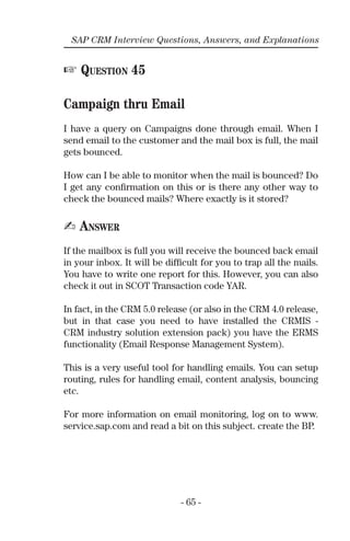 - 65 -
SAP CRM Interview Questions, Answers, and Explanations
☞ QUESTION 45
Campaign thru Email
I have a query on Campaigns done through email. When I
send email to the customer and the mail box is full, the mail
gets bounced.
How can I be able to monitor when the mail is bounced? Do
I get any conﬁrmation on this or is there any other way to
check the bounced mails? Where exactly is it stored?
✍ ANSWER
If the mailbox is full you will receive the bounced back email
in your inbox. It will be difﬁcult for you to trap all the mails.
You have to write one report for this. However, you can also
check it out in SCOT Transaction code YAR.
In fact, in the CRM 5.0 release (or also in the CRM 4.0 release,
but in that case you need to have installed the CRMIS -
CRM industry solution extension pack) you have the ERMS
functionality (Email Response Management System).
This is a very useful tool for handling emails. You can setup
routing, rules for handling email, content analysis, bouncing
etc.
For more information on email monitoring, log on to www.
service.sap.com and read a bit on this subject. create the BP.
 