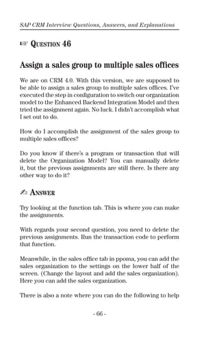 SAP CRM Interview Questions, Answers, and Explanations
- 66 -
☞ QUESTION 46
Assign a sales group to multiple sales ofﬁces
We are on CRM 4.0. With this version, we are supposed to
be able to assign a sales group to multiple sales ofﬁces. I’ve
executed the step in conﬁguration to switch our organization
model to the Enhanced Backend Integration Model and then
tried the assignment again. No luck. I didn’t accomplish what
I set out to do.
How do I accomplish the assignment of the sales group to
multiple sales ofﬁces?
Do you know if there’s a program or transaction that will
delete the Organization Model? You can manually delete
it, but the previous assignments are still there. Is there any
other way to do it?
✍ ANSWER
Try looking at the function tab. This is where you can make
the assignments.
With regards your second question, you need to delete the
previous assignments. Run the transaction code to perform
that function.
Meanwhile, in the sales ofﬁce tab in ppoma, you can add the
sales organization to the settings on the lower half of the
screen. (Change the layout and add the sales organization).
Here you can add the sales organization.
There is also a note where you can do the following to help
 