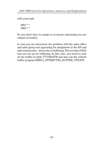 - 67 -
SAP CRM Interview Questions, Answers, and Explanations
with your task:
0001 * *
0002 * *
So you don’t have to assign to everyone (assuming you use
enhanced model).
In case you are interested, the problem with the sales ofﬁce
and sales group not appearing for assignment in the BP and
sales transaction – this is due to buffering. The scenario SALE
was not set up for buffering. In this case, you need to turn
on the buffer in table T77OMATTR and also run the refresh
buffer program HRBCI_ATTRIBUTES_BUFFER_UPDATE.
 