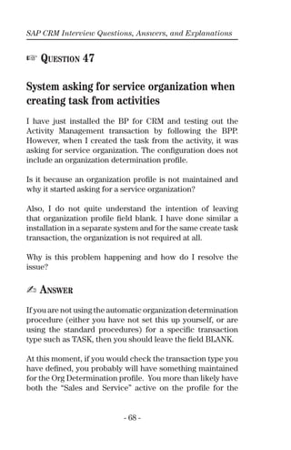 SAP CRM Interview Questions, Answers, and Explanations
- 68 -
☞ QUESTION 47
System asking for service organization when
creating task from activities
I have just installed the BP for CRM and testing out the
Activity Management transaction by following the BPP.
However, when I created the task from the activity, it was
asking for service organization. The conﬁguration does not
include an organization determination proﬁle.
Is it because an organization proﬁle is not maintained and
why it started asking for a service organization?
Also, I do not quite understand the intention of leaving
that organization proﬁle ﬁeld blank. I have done similar a
installation in a separate system and for the same create task
transaction, the organization is not required at all.
Why is this problem happening and how do I resolve the
issue?
✍ ANSWER
If you are not using the automatic organization determination
procedure (either you have not set this up yourself, or are
using the standard procedures) for a speciﬁc transaction
type such as TASK, then you should leave the ﬁeld BLANK.
At this moment, if you would check the transaction type you
have deﬁned, you probably will have something maintained
for the Org Determination proﬁle. You more than likely have
both the “Sales and Service” active on the proﬁle for the
 