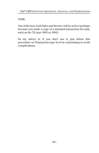- 69 -
SAP CRM Interview Questions, Answers, and Explanations
TASK.
Out of the box, both Sales and Service will be active (perhaps
because you made a copy of a standard transaction for task,
such as the TA type 1003 or 1004).
So my advice is, if you don’t use it, just delete this
procedure on Transaction type level in customizing to avoid
complications.
 