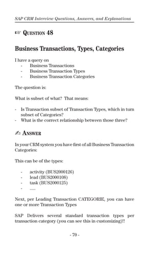 SAP CRM Interview Questions, Answers, and Explanations
- 70 -
☞ QUESTION 48
Business Transactions, Types, Categories
I have a query on
- Business Transactions
- Business Transaction Types
- Business Transaction Categories
The question is:
What is subset of what? That means:
- Is Transaction subset of Transaction Types, which in turn
subset of Categories?
- What is the correct relationship between those three?
✍ ANSWER
In your CRM system you have ﬁrst of all Business Transaction
Categories:
This can be of the types:
- activity (BUS2000126)
- lead (BUS2000108)
- task (BUS2000125)
- .....
Next, per Leading Transaction CATEGORIE, you can have
one or more Transaction Types
SAP Delivers several standard transaction types per
transaction category (you can see this in customizing)!!
 