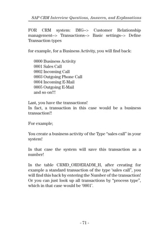 - 71 -
SAP CRM Interview Questions, Answers, and Explanations
FOR CRM system: IMG--> Customer Relationship
management--> Transactions--> Basic settings--> Deﬁne
Transaction types
for example, for a Business Activity, you will ﬁnd back:
0000 Business Activity
0001 Sales Call
0002 Incoming Call
0003 Outgoing Phone Call
0004 Incoming E-Mail
0005 Outgoing E-Mail
and so on!!!
Last, you have the transactions!
In fact, a transaction in this case would be a business
transaction!!
For example;
You create a business activity of the Type “sales call’’ in your
system!
In that case the system will save this transaction as a
number!
In the table CRMD_ORDERADM_H, after creating for
example a standard transaction of the type ‘sales call”, you
will ﬁnd this back by entering the Number of the transaction!
Or you can just look up all transactions by “process type”,
which in that case would be ‘0001’.
 