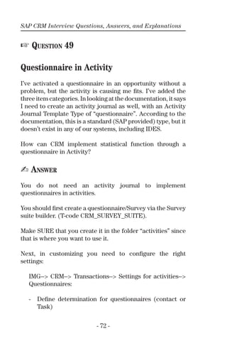 SAP CRM Interview Questions, Answers, and Explanations
- 72 -
☞ QUESTION 49
Questionnaire in Activity
I’ve activated a questionnaire in an opportunity without a
problem, but the activity is causing me ﬁts. I’ve added the
three item categories. In looking at the documentation, it says
I need to create an activity journal as well, with an Activity
Journal Template Type of “questionnaire”. According to the
documentation, this is a standard (SAP provided) type, but it
doesn’t exist in any of our systems, including IDES.
How can CRM implement statistical function through a
questionnaire in Activity?
✍ ANSWER
You do not need an activity journal to implement
questionnaires in activities.
You should ﬁrst create a questionnaire/Survey via the Survey
suite builder. (T-code CRM_SURVEY_SUITE).
Make SURE that you create it in the folder “activities” since
that is where you want to use it.
Next, in customizing you need to conﬁgure the right
settings:
IMG--> CRM--> Transactions--> Settings for activities-->
Questionnaires:
- Deﬁne determination for questionnaires (contact or
Task)
 