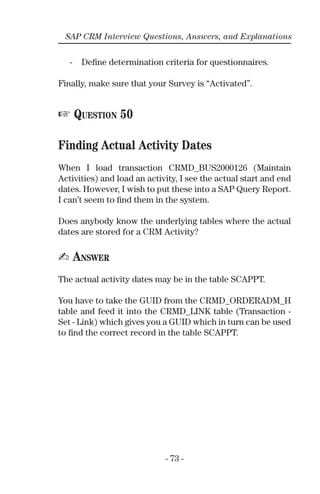 - 73 -
SAP CRM Interview Questions, Answers, and Explanations
- Deﬁne determination criteria for questionnaires.
Finally, make sure that your Survey is “Activated”.
☞ QUESTION 50
Finding Actual Activity Dates
When I load transaction CRMD_BUS2000126 (Maintain
Activities) and load an activity, I see the actual start and end
dates. However, I wish to put these into a SAP Query Report.
I can’t seem to ﬁnd them in the system.
Does anybody know the underlying tables where the actual
dates are stored for a CRM Activity?
✍ ANSWER
The actual activity dates may be in the table SCAPPT.
You have to take the GUID from the CRMD_ORDERADM_H
table and feed it into the CRMD_LINK table (Transaction -
Set - Link) which gives you a GUID which in turn can be used
to ﬁnd the correct record in the table SCAPPT.
 