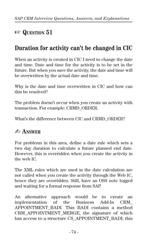 SAP CRM Interview Questions, Answers, and Explanations
- 74 -
☞ QUESTION 51
Duration for activity can’t be changed in CIC
When an activity is created in CIC I need to change the date
and time. Date and time for the activity is to be set in the
future. But when you save the activity, the date and time will
be overwritten by the actual date and time.
Why is the date and time overwritten in CIC and how can
this be resolved?
The problem doesn’t occur when you create an activity with
transaction. For example: CRMD_ORDER.
What’s the difference between CIC and CRMD_ORDER?
✍ ANSWER
For problems in this area, deﬁne a date rule which sets a
two day duration to calculate a future planned end date.
However, this is overridden when you create the activity in
the web IC.
The XML rules which are used in the date calculation are
not called when you create the activity through the Web IC,
hence they are overridden. Still, have an OSS note logged
and waiting for a formal response from SAP.
An alternative approach would be to create an
implementation of the Business Add-In CRM_
APPOINTMENT_BADI. This BADI contains a method
CRM_APPOINTMENT_MERGE, the signature of which
has access to a structure CS_APPOINTMENT_BADI; this
 