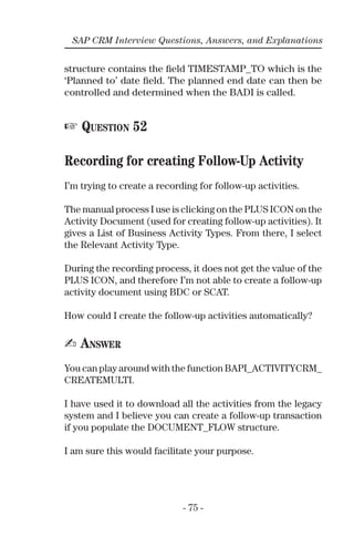 - 75 -
SAP CRM Interview Questions, Answers, and Explanations
structure contains the ﬁeld TIMESTAMP_TO which is the
‘Planned to’ date ﬁeld. The planned end date can then be
controlled and determined when the BADI is called.
☞ QUESTION 52
Recording for creating Follow-Up Activity
I’m trying to create a recording for follow-up activities.
The manual process I use is clicking on the PLUS ICON on the
Activity Document (used for creating follow-up activities). It
gives a List of Business Activity Types. From there, I select
the Relevant Activity Type.
During the recording process, it does not get the value of the
PLUS ICON, and therefore I’m not able to create a follow-up
activity document using BDC or SCAT.
How could I create the follow-up activities automatically?
✍ ANSWER
You can play around with the function BAPI_ACTIVITYCRM_
CREATEMULTI.
I have used it to download all the activities from the legacy
system and I believe you can create a follow-up transaction
if you populate the DOCUMENT_FLOW structure.
I am sure this would facilitate your purpose.
 