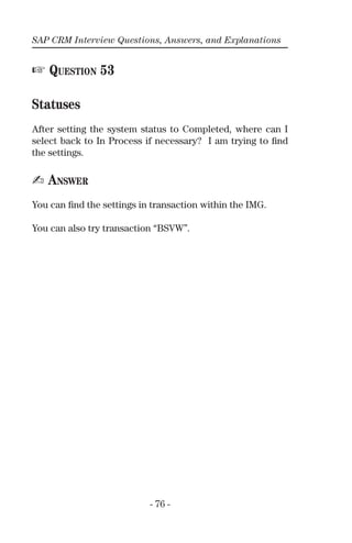 SAP CRM Interview Questions, Answers, and Explanations
- 76 -
☞ QUESTION 53
Statuses
After setting the system status to Completed, where can I
select back to In Process if necessary? I am trying to ﬁnd
the settings.
✍ ANSWER
You can ﬁnd the settings in transaction within the IMG.
You can also try transaction “BSVW”.
 