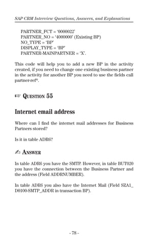 SAP CRM Interview Questions, Answers, and Explanations
- 78 -
PARTNER_FCT = ‘0000022’
PARTNER_NO = ‘4000000’ (Existing BP)
NO_TYPE = ‘BP’
DISPLAY_TYPE = ‘BP’
PARTNER-MAINPARTNER = ‘X’.
This code will help you to add a new BP in the activity
created, if you need to change one existing business partner
in the activity for another BP you need to use the ﬁelds call
partner-ref*.
☞ QUESTION 55
Internet email address
Where can I ﬁnd the internet mail addresses for Business
Partners stored?
Is it in table ADR6?
✍ ANSWER
In table ADR6 you have the SMTP. However, in table BUT020
you have the connection between the Business Partner and
the address (Field ADDRNUMBER).
In table ADR6 you also have the Internet Mail (Field SZA1_
D0100-SMTP_ADDR in transaction BP).
 