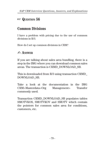 - 79 -
SAP CRM Interview Questions, Answers, and Explanations
☞ QUESTION 56
Common Divisions
I have a problem with pricing due to the use of common
divisions in R/3.
How do I set up common divisions in CRM?
✍ ANSWER
If you are talking about sales area bundling, there is a
step in the IMG where you can download common sales
areas. The transaction is CRMD_DOWNLOAD_SB.
This is downloaded from R/3 using transaction CRMD_
DOWNLOAD_SB.
Take a look at the documentation in the IMG
CRM>Masterdata>Org Management> Transfer
commonly used.
Transaction CRMD_DOWNLOAD_SB populates tables
SMOTVKOS, SMOTVKOV and SMOTV which contain
the pointers for common sales area for conditions,
customers, etc.
 