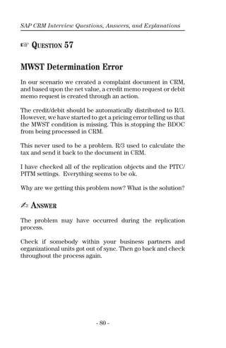 SAP CRM Interview Questions, Answers, and Explanations
- 80 -
☞ QUESTION 57
MWST Determination Error
In our scenario we created a complaint document in CRM,
and based upon the net value, a credit memo request or debit
memo request is created through an action.
The credit/debit should be automatically distributed to R/3.
However, we have started to get a pricing error telling us that
the MWST condition is missing. This is stopping the BDOC
from being processed in CRM.
This never used to be a problem. R/3 used to calculate the
tax and send it back to the document in CRM.
I have checked all of the replication objects and the PITC/
PITM settings. Everything seems to be ok.
Why are we getting this problem now? What is the solution?
✍ ANSWER
The problem may have occurred during the replication
process.
Check if somebody within your business partners and
organizational units got out of sync. Then go back and check
throughout the process again.
 