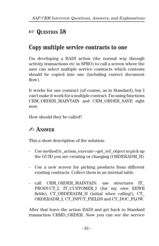 - 81 -
SAP CRM Interview Questions, Answers, and Explanations
☞ QUESTION 58
Copy multiple service contracts to one
I’m developing a BADI action (the normal way through
activity transactions etc in SPRO) to call a screen where the
user can select multiple service contracts which contents
should be copied into one (including correct document
ﬂow).
It works for one contract (of course, as in Standard), but I
can’t make it work for a multiple contract. I’m using functions
CRM_ORDER_MAINTAIN and CRM_ORDER_SAVE right
now.
How should they be called?
✍ ANSWER
This a short description of the solution:
- Use method lc_action_execute->get_ref_object to pick up
the GUID you are creating or changing (ORDERADM_H)
- Use a new screen for picking products from different
existing contracts. Collect them in an internal table.
- call CRM_ORDER_MAINTAIN: use structures IT_
PRODUCT_I, IT_CUSTOMER_I (for my own EEWB
ﬁelds), CT_ORDERADM_H (initial when calling!), CT_
ORDERADM_I, CT_INPUT_FIELDS and CT_DOC_FLOW.
After that leave the action BADI and get back to Standard
transaction CRMD_ORDER. Now you can see the service
 