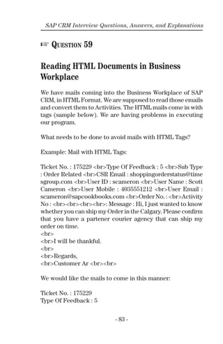 - 83 -
SAP CRM Interview Questions, Answers, and Explanations
☞ QUESTION 59
Reading HTML Documents in Business
Workplace
We have mails coming into the Business Workplace of SAP
CRM, in HTML Format. We are supposed to read those emails
and convert them to Activities. The HTML mails come in with
tags (sample below). We are having problems in executing
our program.
What needs to be done to avoid mails with HTML Tags?
Example: Mail with HTML Tags:
Ticket No. : 175229 <br>Type Of Feedback : 5 <br>Sub Type
: Order Related <br>CSR Email : shoppingorderstatus@time
sgroup.com <br>User ID : scameron <br>User Name : Scott
Cameron <br>User Mobile : 4035551212 <br>User Email :
scameron@sapcookbooks.com <br>Order No. : <br>Activity
No : <br><br><br><br>: Message : Hi, I just wanted to know
whether you can ship my Order in the Calgary. Please conﬁrm
that you have a partener courier agency that can ship my
order on time.
<br>
<br>I will be thankful.
<br>
<br>Regards,
<br>Customer Ar <br><br>
We would like the mails to come in this manner:
Ticket No. : 175229
Type Of Feedback : 5
 