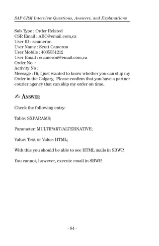 SAP CRM Interview Questions, Answers, and Explanations
- 84 -
Sub Type : Order Related
CSR Email : ABC@email.com,ca
User ID : scameron
User Name : Scott Cameron
User Mobile : 4035551212
User Email : scameron@email.com,ca
Order No. :
Activity No :
Message : Hi, I just wanted to know whether you can ship my
Order in the Calgary, Please conﬁrm that you have a partner
courier agency that can ship my order on time.
✍ ANSWER
Check the following entry:
Table: SXPARAMS;
Parameter: MULTIPART/ALTERNATIVE;
Value: Text or Value: HTML;
With this you should be able to see HTML mails in SBWP.
You cannot, however, execute email in SBWP.
 