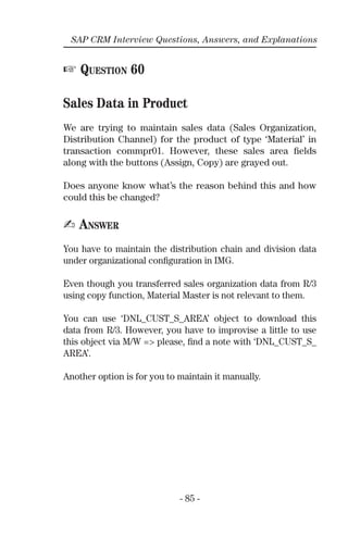 - 85 -
SAP CRM Interview Questions, Answers, and Explanations
☞ QUESTION 60
Sales Data in Product
We are trying to maintain sales data (Sales Organization,
Distribution Channel) for the product of type ‘Material’ in
transaction commpr01. However, these sales area ﬁelds
along with the buttons (Assign, Copy) are grayed out.
Does anyone know what’s the reason behind this and how
could this be changed?
✍ ANSWER
You have to maintain the distribution chain and division data
under organizational conﬁguration in IMG.
Even though you transferred sales organization data from R/3
using copy function, Material Master is not relevant to them.
You can use ‘DNL_CUST_S_AREA’ object to download this
data from R/3. However, you have to improvise a little to use
this object via M/W => please, ﬁnd a note with ‘DNL_CUST_S_
AREA’.
Another option is for you to maintain it manually.
 